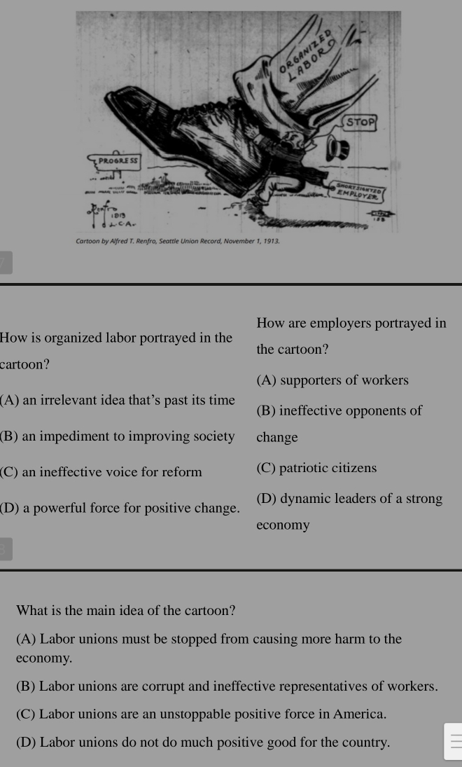 How are employers portrayed in
How is organized labor portrayed in the the cartoon?
cartoon?
(A) supporters of workers
(A) an irrelevant idea that’s past its time (B) ineffective opponents of
(B) an impediment to improving society change
(C) an ineffective voice for reform (C) patriotic citizens
(D) a powerful force for positive change. (D) dynamic leaders of a strong
economy
What is the main idea of the cartoon?
(A) Labor unions must be stopped from causing more harm to the
economy.
(B) Labor unions are corrupt and ineffective representatives of workers.
(C) Labor unions are an unstoppable positive force in America.
(D) Labor unions do not do much positive good for the country.