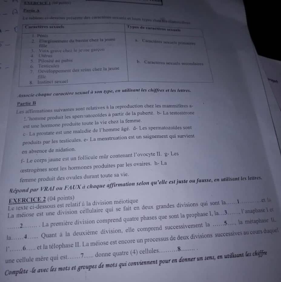 (04 p0ms)
Partie &
Le tobieau et dessous présene des caractères sexuris et lours 
Taiph
Associe chaque caractère sexuel à son type, en utilisant les chiffres et les lettres.
Partie B
Les affirmations suivantes sont relatives à la reproduction chez les mammifères a-
L*homme produit les spermatozoïdes à partir de la puberté. b- La testostérone
est une hormone produite toute la vie chez la femme.
c - La prostate est une maladie de l'homme âgé. d- Les spermatozoïdes sont
produits par les testicules. e- La menstruation est un saignement qui survient
en absence de nidation.
f- Le corps jaune est un follicule mûr contenant l’ovocyte II. g- Les
æstrogènes sont les hormones produites par les ovaires. h- La
femme produit des ovules durant toute sa vie.
Répond par VRAI ou FAUX à chaque affirmation selon qu'elle est juste ou fausse, en utilisant les lettres.
EXERCICE 2 (04 points)
Le texte ci-dessous est relatif à la division méiotique
La méiose est une division cellulaire qui se fait en deux grandes divisions qui sont la......1............et la
....2.... . La première division comprend quatre phases que sont la prophase 1, la...3....... l'anaphase l et
la...4...... Quant à la deuxième division, elle comprend successivement la ......5...., la métaphase II.
l6..... et la télophase II. La méiose est encore un processus de deux divisions successives au cours duquel
une cellule mère qui est……7.... donne quatre (4) cellules......8....... .
Complète -le avec les mots et groupes de mots qui conviennent pour en donner un sens, en utilisant les chiffre