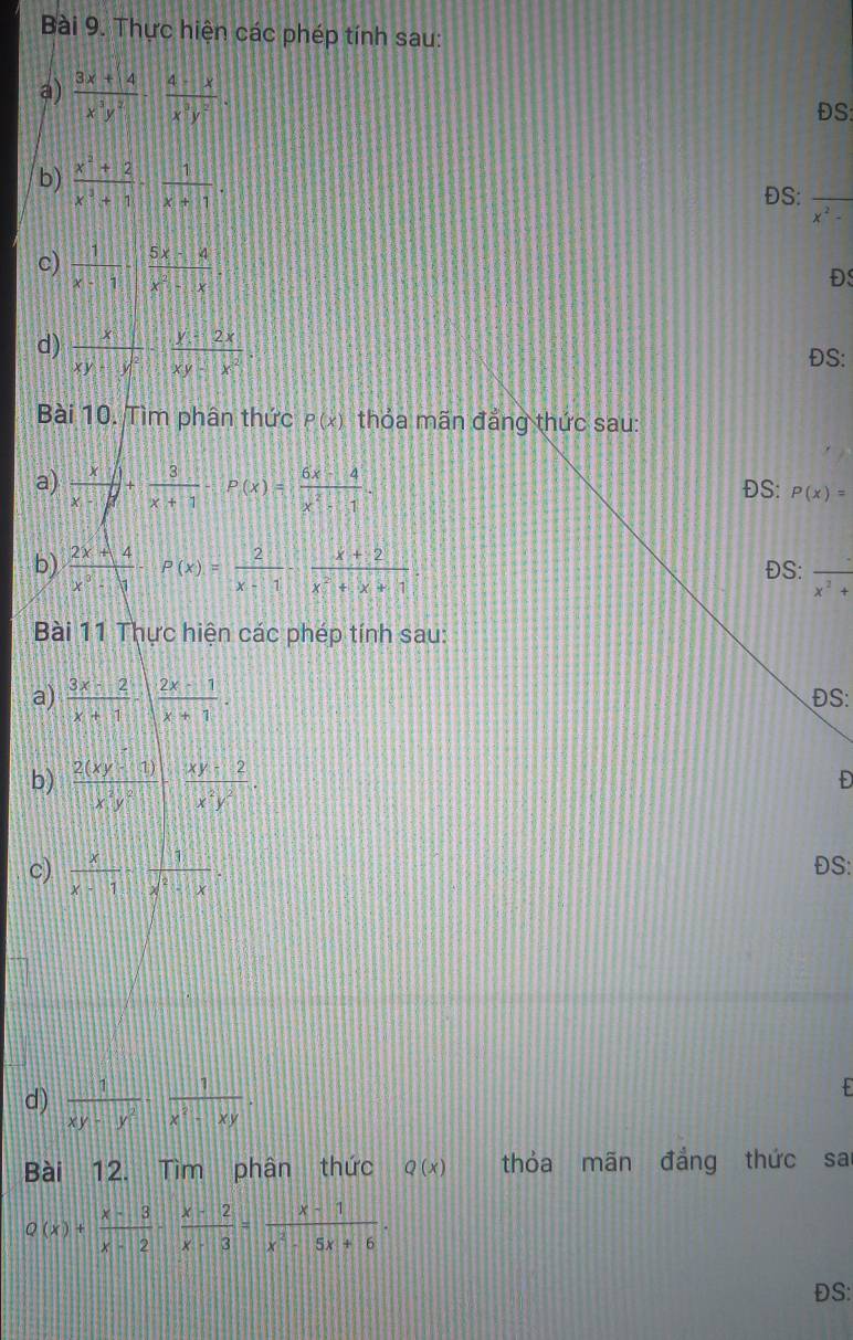 Thực hiện các phép tính sau:
a)  (3x+14)/x^3y^2 - (4-x)/x^3y^2 .
ĐS:
b)  (x^2+2)/x^3+1 - 1/x+1 .
ĐS:_
x^2-
c)  1/x-1 ·  (5x-4)/x^2-x 
ĐS
d)  x/xy+y^2 - (y+2x)/xy-x^2 . ĐS:
Bài 10. Tìm phân thức P(x) thỏa mãn đẳng thức sau:
a)  x/x-1 + 3/x+1 -P(x)= (6x-4)/x^2-1 - ĐS: P(x)=
b)  (2x+4)/x^3-1 -P(x)= 2/x-1 - (x+2)/x^2+x+1 . ĐS: frac x^2+ _
Bài 11 Thực hiện các phép tính sau:
a)  (3x-2)/x+1 · | (2x-1)/x+1 . ĐS:
b)  (2(xy-1))/x^2y^2 ·  (xy-2)/x^2y^2 .
Đ
c)  x/x-1 - 1/x^2-x . ĐS:
d)  1/xy-y^2 ·  1/x^2-xy ·
Bài 12. Tìm phân thức Q(x) thỏa mãn đẳng thức sa
Q(x)+ (x-3)/x-2 - (x-2)/x-3 = (x-1)/x^2-5x+6 ·
ĐS: