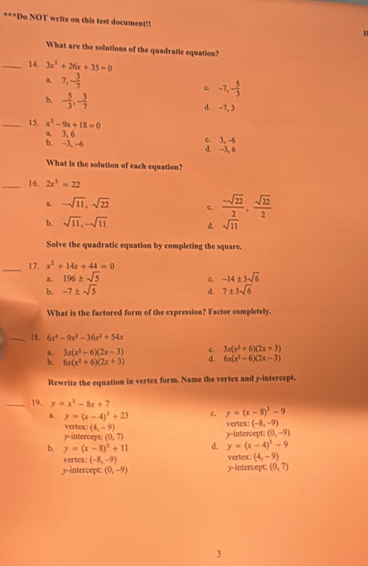 Do NOT write on this test document!!
What are the solutions of the quadratic equation?
_14. 3x^2+26x+35=0
a 7,- 3/7 
c -7,- 5/3 
b. - 5/3 ,- 3/7  d. -7, 3
_15. x^2-9x+18=0
a. 3, 6 c. 3, -6
b. -3, -6 d. -3, 6
What is the solution of each equation?
_16. 2x^2=22
a. -sqrt(11),sqrt(22)
c.  (-sqrt(22))/2 , sqrt(22)/2 
b. sqrt(11),-sqrt(11)
d. sqrt(11)
Solve the quadratic equation by completing the square.
_17. x^2+14x+44=0
a. 196± sqrt(5) -14± 3sqrt(6)
C
b. -7± sqrt(5) 7± 3sqrt(6)
d.
What is the factored form of the expression? Factor completely.
_18. 6x^4-9x^3-36x^2+54x
3x(x^2-6)(2x-3)
c. 3x(x^2+6)(2x+3)
6x(x^2+6)(2x+3)
d. 6x(x^2-6)(2x-3)
Rewrite the equation in vertex form. Name the vertex and y-intercept.
_19. y=x^2-8x+7
a. y=(x-4)^2+23
c. y=(x-8)^2-9
vertex: (4,-9)
vertex: (-8,-9)
yintercept: (0,7) y-intercept: (0,-9)
b. y=(x-8)^2+11 d. y=(x-4)^2-9
vertex: (-8,-9) vertex: (4,-9)
y-intercept: (0,-9) y-intercept: (0,7)
3