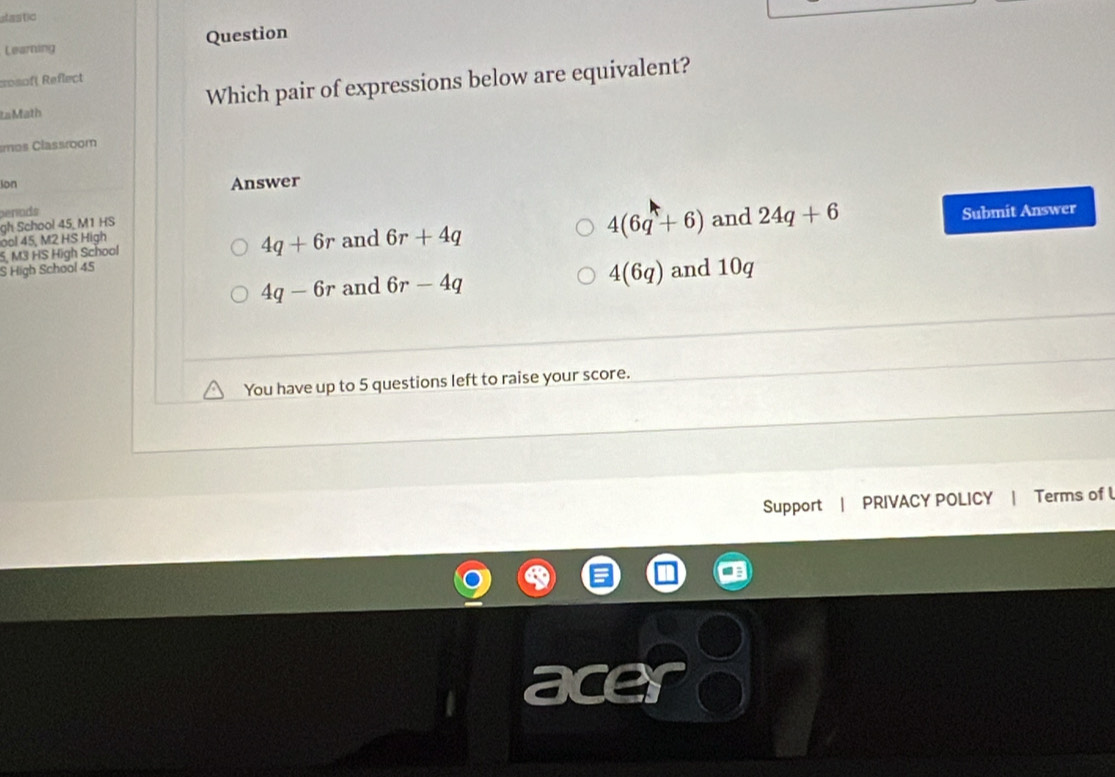 afastic
Learning Question
Rosof( Reflect
La Math Which pair of expressions below are equivalent?
mos Classroom
Ion Answer
benods
gh School 45, M1 HS
5, M3 HS High School and 6r+4q 4(6q+6) and
Submit Answer
ool 45, M2 HS High
4q+6r
S High School 45 24q+6
4(6q)
4q-6r and 6r-4q and 10q
You have up to 5 questions left to raise your score.
Support | PRIVACY POLICY | Terms of l