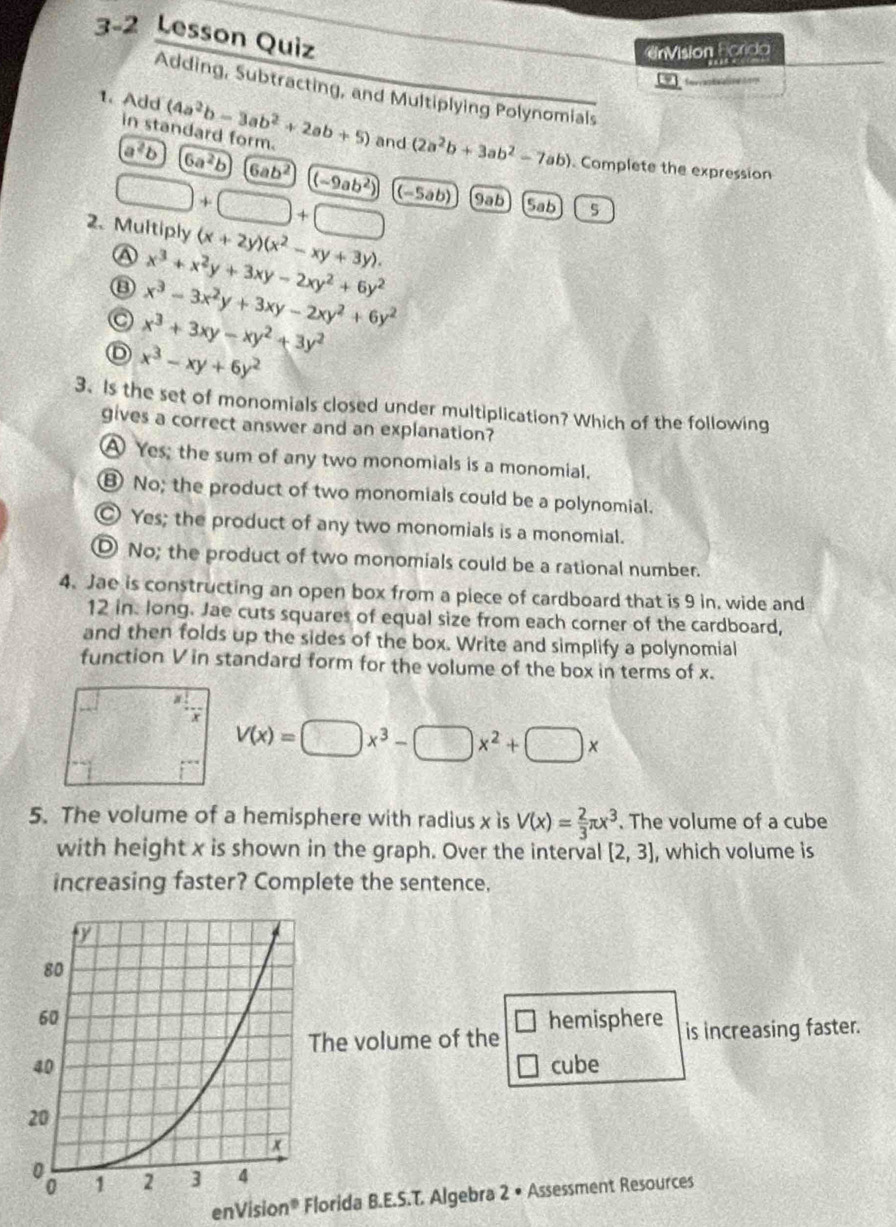 3-2 Lesson Quiz
UrVision Ecrida
fora 
Adding, Subtracting, and Multiplying Polynomials
1. Add (4a^2b-3ab^2+2ab+5) and (2a^2b+3ab^2-7ab)
in standard form.
a^2b 6a^2b 6ab^2 (-9ab^2). Complete the expression
□ +□ +□ (−5ab) 9ab Sab 5
2. Multiply (x+2y)(x^2-xy+3y).
A x^3+x^2y+3xy-2xy^2+6y^2
⑬ x^3-3x^2y+3xy-2xy^2+6y^2
x^3+3xy-xy^2+3y^2
x^3-xy+6y^2
3. Is the set of monomials closed under multiplication? Which of the following
gives a correct answer and an explanation?
A Yes; the sum of any two monomials is a monomial.
⑧ No; the product of two monomials could be a polynomial.
○ Yes; the product of any two monomials is a monomial.
⑩ No; the product of two monomials could be a rational number.
4. Jae is constructing an open box from a piece of cardboard that is 9 in. wide and
12 in. long. Jae cuts squares of equal size from each corner of the cardboard,
and then folds up the sides of the box. Write and simplify a polynomial
function V in standard form for the volume of the box in terms of x.
V(x)=□ x^3-□ x^2+□ x
5. The volume of a hemisphere with radius x is V(x)= 2/3 π x^3. The volume of a cube
with height x is shown in the graph. Over the interval [2,3] , which volume is
increasing faster? Complete the sentence,
hemisphere is increasing faster.
he volume of the
cube
enVision^0 Florida B.E.S.T. Algebra 2· Assessment Resources