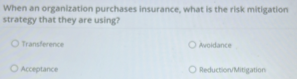 When an organization purchases insurance, what is the risk mitigation
strategy that they are using?
Transference Avoidance
Acceptance Reduction/Mitigation