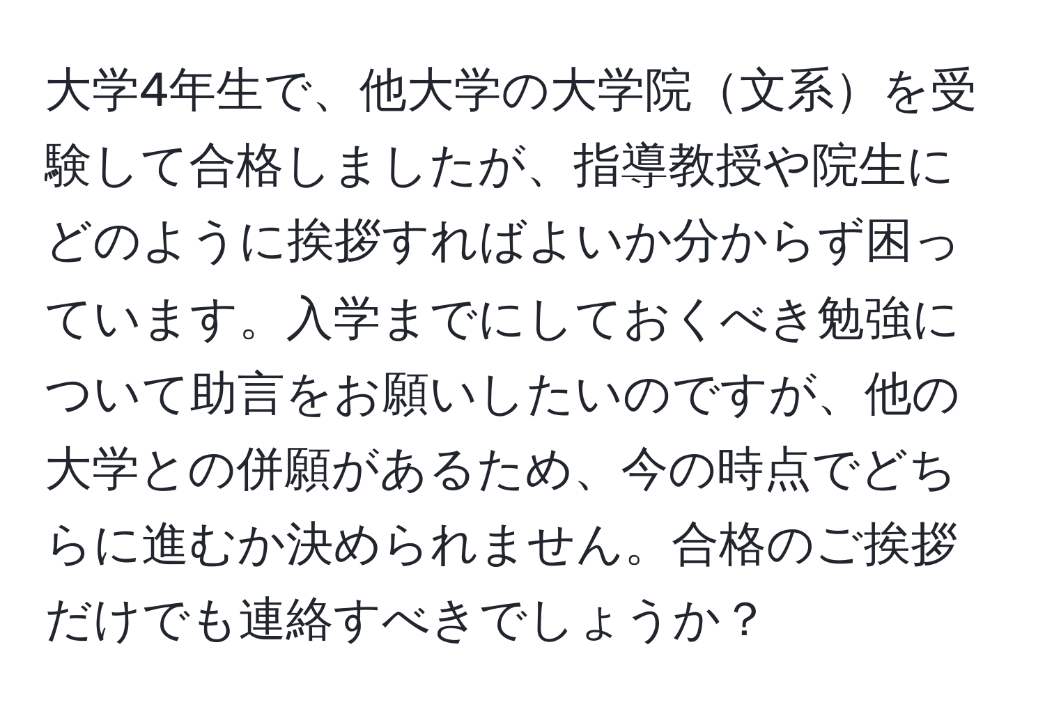 大学4年生で、他大学の大学院文系を受験して合格しましたが、指導教授や院生にどのように挨拶すればよいか分からず困っています。入学までにしておくべき勉強について助言をお願いしたいのですが、他の大学との併願があるため、今の時点でどちらに進むか決められません。合格のご挨拶だけでも連絡すべきでしょうか？