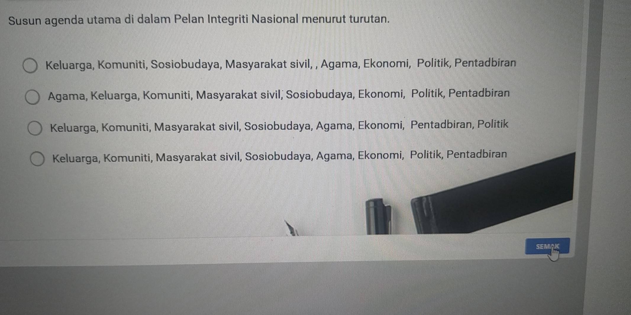 Susun agenda utama di dalam Pelan Integriti Nasional menurut turutan.
Keluarga, Komuniti, Sosiobudaya, Masyarakat sivil, , Agama, Ekonomi, Politik, Pentadbiran
Agama, Keluarga, Komuniti, Masyarakat sivil, Sosiobudaya, Ekonomi, Politik, Pentadbiran
Keluarga, Komuniti, Masyarakat sivil, Sosiobudaya, Agama, Ekonomi, Pentadbiran, Politik
Keluarga, Komuniti, Masyarakat sivil, Sosiobudaya, Agama, Ekonomi, Politik, Pentadbiran
SEMAK