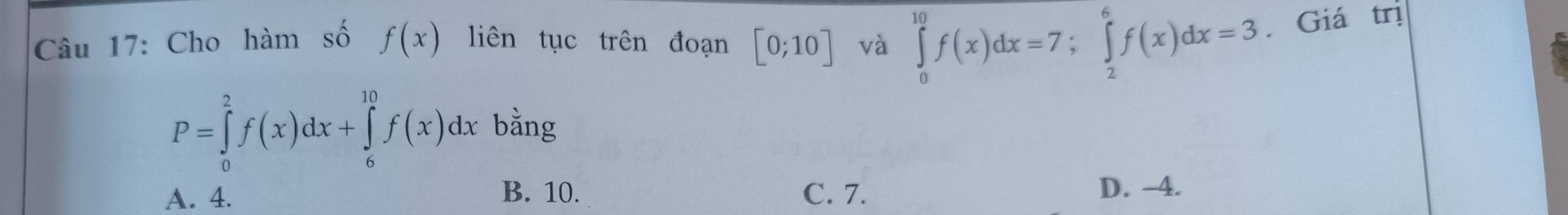 Cho hàm số f(x) liên tục trên đoạn [0;10] và ∈tlimits _0^(10)f(x)dx=7; ∈tlimits _2^6f(x)dx=3. Giá trị
P=∈tlimits _0^2f(x)dx+∈tlimits _6^(10)f(x)dx bằng
A. 4. B. 10. C. 7. D. -4.