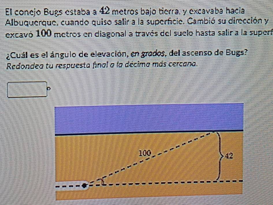 El conejo Bugs estaba a 42 metros bajo tierra, y excavaba hacia 
Albuquerque, cuando quiso salir a la superficie. Cambió su dirección y 
excavó 100 metros en diagonal a través del suelo hasta salir a la superí 
¿Cuál es el ángulo de elevación, en grados, del ascenso de Bugs? 
Redondea tu respuesta final a la décima más cercana.