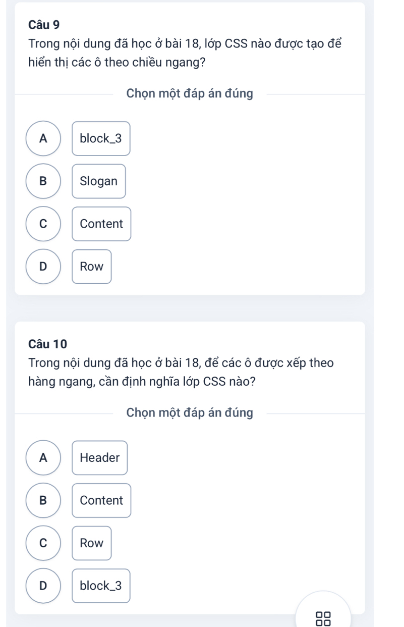 Trong nội dung đã học ở bài 18, lớp CSS nào được tạo để
hiển thị các ô theo chiều ngang?
Chọn một đáp án đúng
A block_ 3
B Slogan
C Content
D Row
Câu 10
Trong nội dung đã học ở bài 18, để các ô được xếp theo
hàng ngang, cần định nghĩa lớp CSS nào?
Chọn một đáp án đúng
A Header
B Content
C Row
D block_ 3