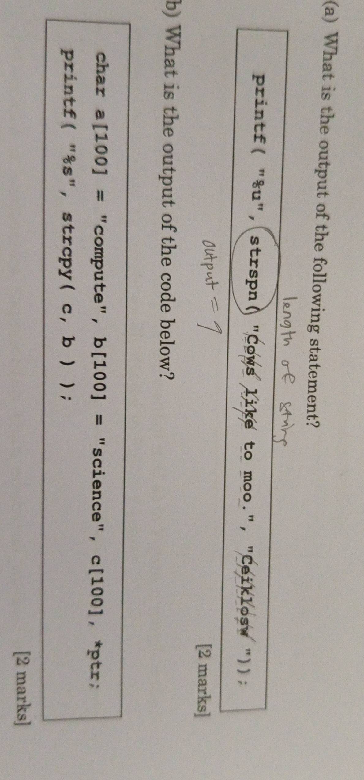 What is the output of the following statement? 
printf( "&u", strspn( "Cows like to moo.", "Ceiklosw ")); 
[2 marks] 
b) What is the output of the code below? 
char a [100]= "compute", b[100]= "science", c[100], *ptr; 
printf( "%s", strcpy( c,b)); 
[2 marks]