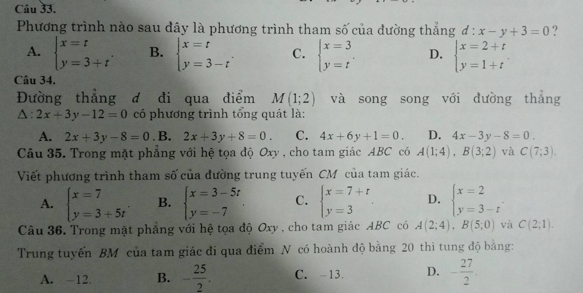 Phương trình nào sau đây là phương trình tham số của đường thẳng d:x-y+3=0
A. beginarrayl x=t y=3+tendarray. . beginarrayl x=t y=3-tendarray. .
B.
C. beginarrayl x=3 y=tendarray. . beginarrayl x=2+t y=1+tendarray.
D.
Câu 34.
Đường thẳng đ đi qua điểm M(1;2) và song song với đường thẳng
△ :2x+3y-12=0 có phương trình tổng quát là:
A. 2x+3y-8=0 .B. 2x+3y+8=0. C. 4x+6y+1=0. D. 4x-3y-8=0.
Câu 35. Trong mặt phẳng với hệ tọa độ uxy ,  cho tam giác ABC có A(1;4),B(3;2) và C(7;3).
Viết phương trình tham số của đường trung tuyến CM của tam giác.
A. beginarrayl x=7 y=3+5tendarray. . B. beginarrayl x=3-5t y=-7endarray. beginarrayl x=7+t y=3endarray. . beginarrayl x=2 y=3-tendarray. .
C.
D.
Câu 36. Trong mặt phẳng với hệ tọa độ Oxy , cho tam giác ABC có A(2;4),B(5;0) và C(2;1).
Trung tuyến BM của tam giác đi qua điểm N có hoành độ bằng 20 thì tung độ bằng:
D.
A. -12. B. - 25/2 . C. -13. - 27/2 .