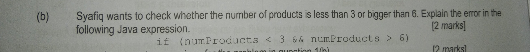 €£ Syafiq wants to check whether the number of products is less than 3 or bigger than 6. Explain the error in the 
following Java expression. 
[2 marks] 
if (numProducts <3</tex> && numProducts 6)
a tia n d / b > [2 marks]