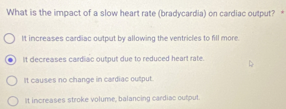 What is the impact of a slow heart rate (bradycardia) on cardiac output? *
It increases cardiac output by allowing the ventricles to fill more.
It decreases cardiac output due to reduced heart rate.
It causes no change in cardiac output.
It increases stroke volume, balancing cardiac output.