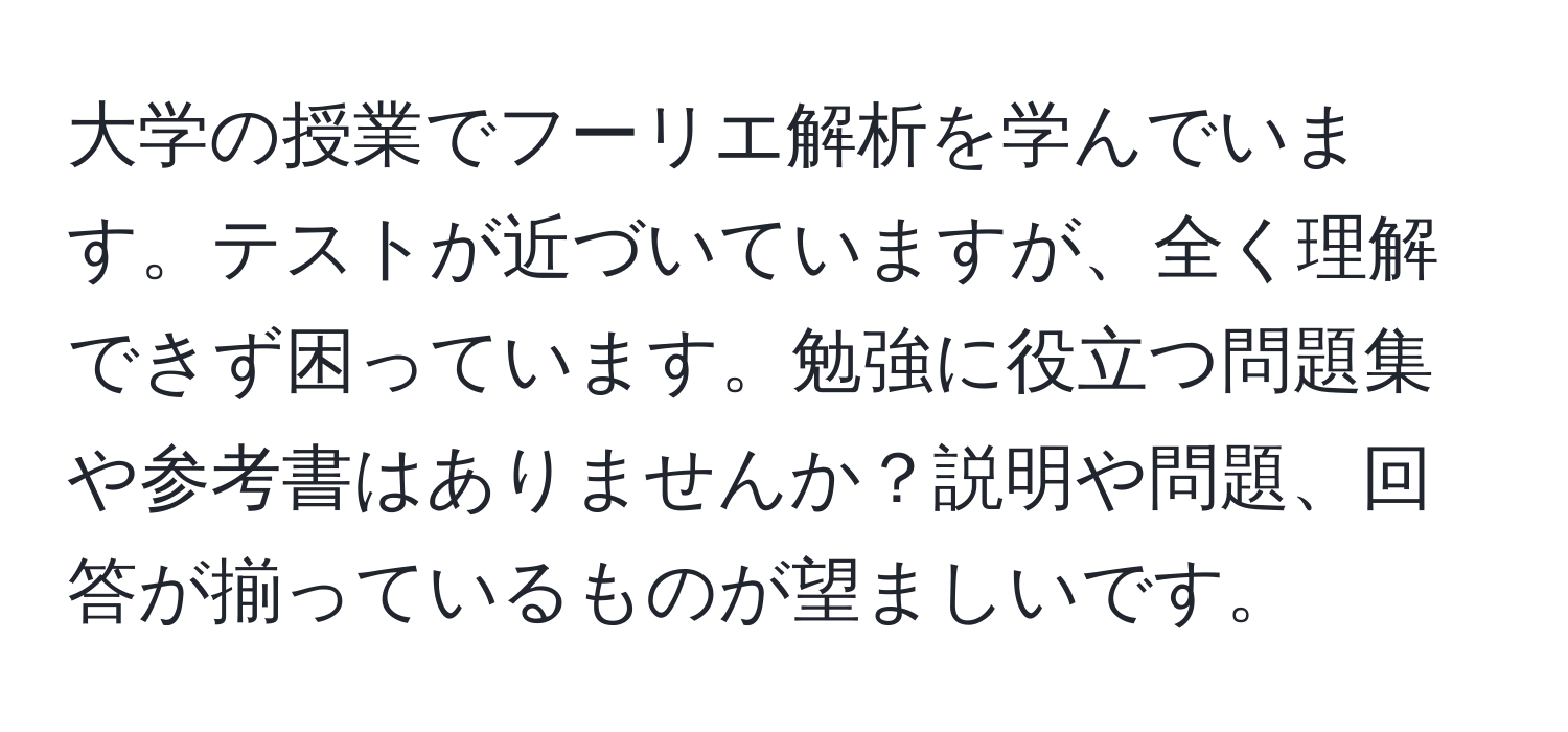 大学の授業でフーリエ解析を学んでいます。テストが近づいていますが、全く理解できず困っています。勉強に役立つ問題集や参考書はありませんか？説明や問題、回答が揃っているものが望ましいです。