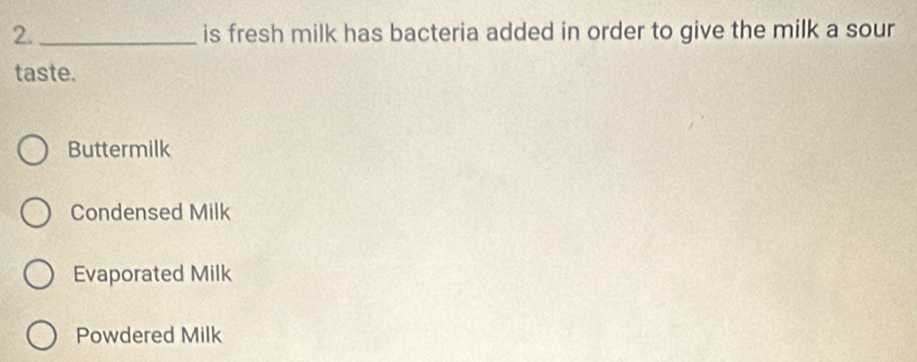 is fresh milk has bacteria added in order to give the milk a sour
taste.
Buttermilk
Condensed Milk
Evaporated Milk
Powdered Milk