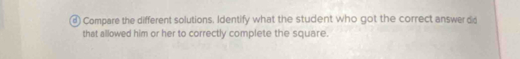 Compare the different solutions. Identify what the student who got the correct answer did 
that allowed him or her to correctly complete the square.