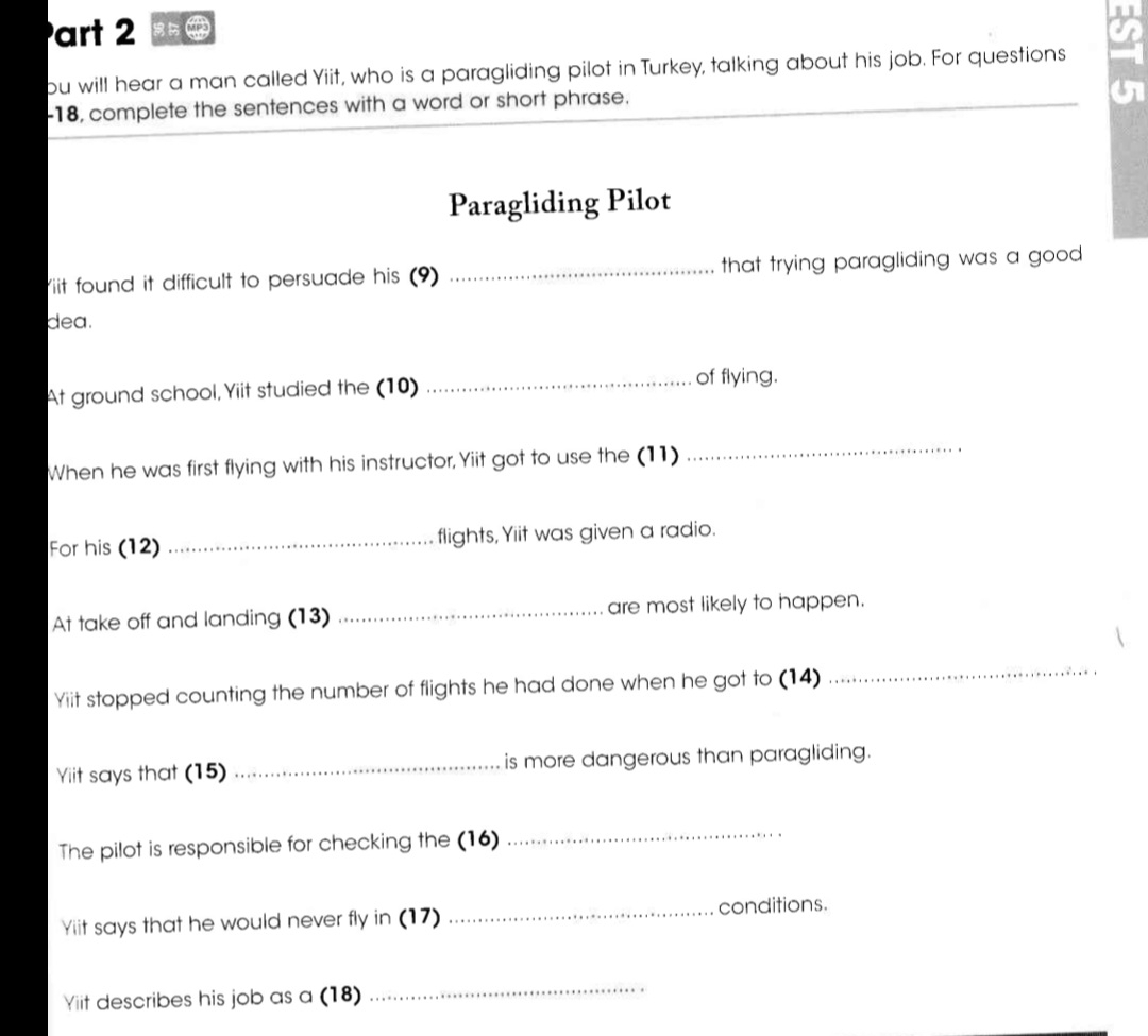 bu will hear a man called Yiit, who is a paragliding pilot in Turkey, talking about his job. For questions 
-18, complete the sentences with a word or short phrase. 
Paragliding Pilot 
iit found it difficult to persuade his (9) _that trying paragliding was a good . 
dea. 
At ground school, Yiit studied the (10) _of flying. 
When he was first flying with his instructor, Yiit got to use the (11) 
_ 
For his (12) _flights, Yiit was given a radio. 
At take off and landing (13) _are most likely to happen. 
Yiit stopped counting the number of flights he had done when he got to (14) 
_ 
Yiit says that (15) _is more dangerous than paragliding. 
The pilot is responsible for checking the (16) 
_ 
Yiit says that he would never fly in (17) _conditions. 
Yiit describes his job as a (18) 
_