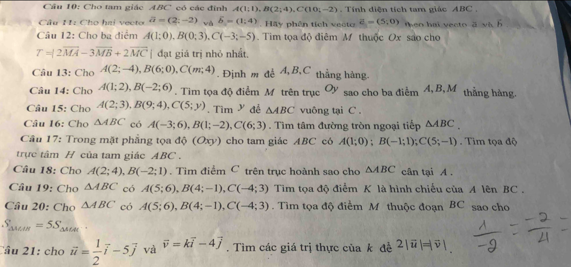 Cho tam giác ABC có các đỉnh A(1;1),B(2;4),C(10;-2).  Tính diện tích tam giác ABC.
Câu 11: Cho hai vectơ vector a=(2;-2) và vector b=(1;4). Hãy phên tích vecto vector c=(5;0) heo hai vecto ā và
Câu 12: Cho ba điểm A(1;0),B(0;3),C(-3;-5). Tìm tọa độ điêm M thuộc Ox sao cho
T=|2overline MA-3overline MB+2overline MC đạt giá trị nhỏ nhất.
Câu 13: Cho A(2;-4),B(6;0),C(m;4). Định m đề A,B,C thẳng hàng.
Câu 14: Cho A(1;2),B(-2;6). Tìm tọa độ điểm M trên trục O) V sao cho ba điểm 4, B,M thắng hàng.
Câu 15: Cho A(2;3),B(9;4),C(5;y). Tìm V đề △ ABC vuông tại C .
Câu 16: Cho △ ABC có A(-3;6),B(1;-2),C(6;3). Tìm tâm đường tròn ngoại tiếp △ ABC
* Câu 17: Trong mặt phẳng tọa độ (Oxy) cho tam giác ABC có A(1;0);B(-1;1);C(5;-1) Tim tọa độ
trực tâm H của tam giác ABC  .
Câu 18: Cho A(2;4),B(-2;1). Tìm điểm C trên trục hoành sao cho △ ABC cân tại A .
Câu 19: Cho △ ABC có A(5;6),B(4;-1),C(-4;3) Tìm tọa độ điểm K là hình chiếu của A lên BC .
Câu 20: Cho △ ABC có A(5;6),B(4;-1),C(-4;3). Tìm tọa độ điềm M thuộc đoạn BC sao cho
S_△ MAB=5S_△ MAC.
Câu 21: cho vector u= 1/2 vector i-5vector j và vector v=kvector i-4vector j. Tìm các giá trị thực của k đề 2|vector u|=|vector v|