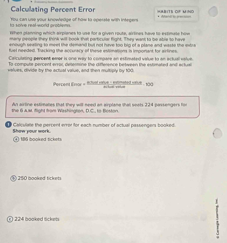 Calculating Percent Error HABITS OF MIND
Attend to precision
You can use your knowledge of how to operate with integers
to solve real-world problems.
When planning which airplanes to use for a given route, airlines have to estimate how
many people they think will book that particular flight. They want to be able to have
enough seating to meet the demand but not have too big of a plane and waste the extra
fuel needed. Tracking the accuracy of these estimations is important for airlines.
Calculating percent error is one way to compare an estimated value to an actual value.
To compute percent error, determine the difference between the estimated and actual
values, divide by the actual value, and then multiply by 100,
Percent Error =  (ctualvalue-estimatedvalue)/actualvalue · 100
An airline estimates that they will need an airplane that seats 224 passengers for
the 6 A.M. flight from Washington, D.C., to Boston.
Calculate the percent error for each number of actual passengers booked.
Show your work.
a 186 booked tickets
⑥ 250 booked tickets
c 224 booked tickets
s