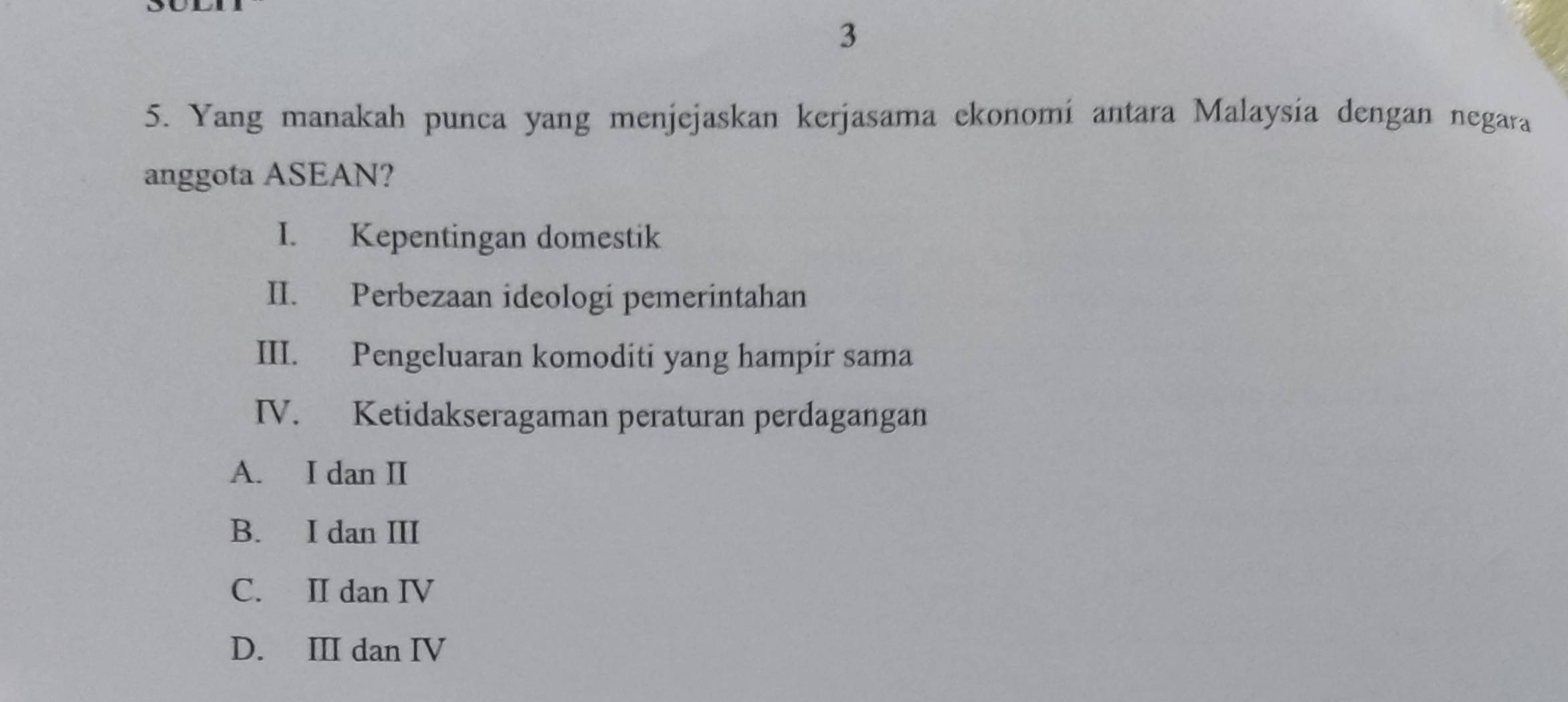 3
5. Yang manakah punca yang menjejaskan kerjasama ekonomí antara Malaysía dengan negara
anggota ASEAN?
I. Kepentingan domestik
II. Perbezaan ideologi pemerintahan
III. Pengeluaran komoditi yang hampir sama
IV. Ketidakseragaman peraturan perdagangan
A. I dan II
B. I dan III
C. II dan IV
D. III dan IV