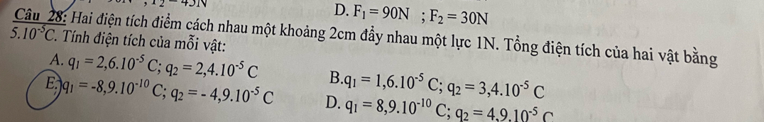 ^1243N
D. F_1=90N; F_2=30N
Câu 28: Hai điện tích điểm cách nhau một khoảng 2cm đầy nhau một lực 1N. Tổng điện tích của hai vật bằng
overline 5.10^(-5) 2. Tính điện tích của mỗi vật:
A. q_1=2,6.10^(-5)C; q_2=2,4.10^(-5)C B. q_1=1,6.10^(-5)C; q_2=3,4.10^(-5)C
E q_1=-8,9.10^(-10)C; q_2=-4,9.10^(-5)C D. q_1=8, 9.10^(-10)C; q_2=4,9.10^(-5)C