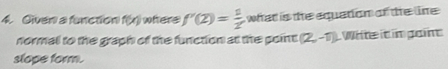 Given a function f(x) where f'(2)= 1/2  what is the equation of the line . 
normal to the graph of the function at the point (2,-1) Whte it im goin 
slope form.