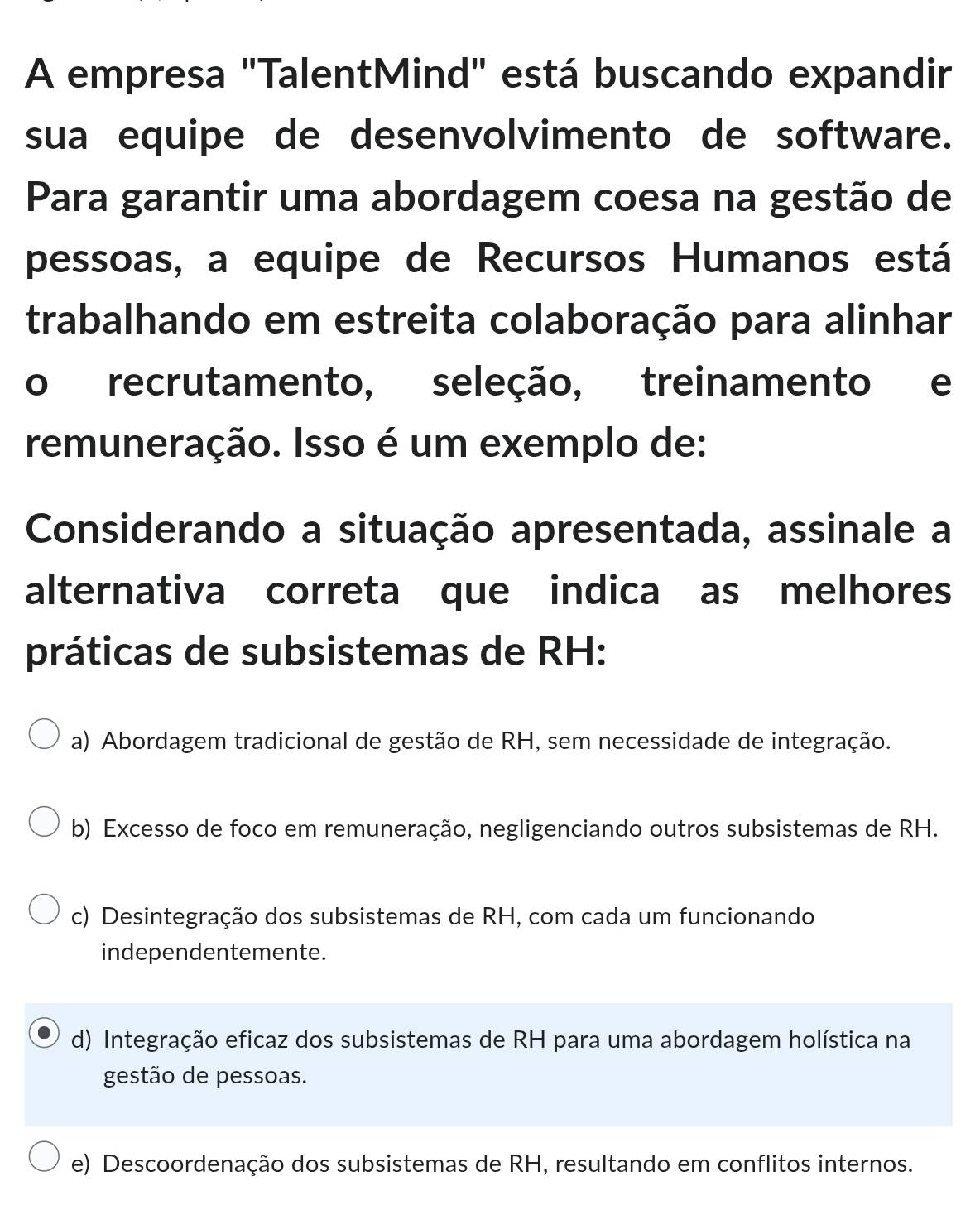 A empresa "TalentMind" está buscando expandir
sua equipe de desenvolvimento de software.
Para garantir uma abordagem coesa na gestão de
pessoas, a equipe de Recursos Humanos está
trabalhando em estreita colaboração para alinhar
o recrutamento, seleção, treinamento e
remuneração. Isso é um exemplo de:
Considerando a situação apresentada, assinale a
alternativa correta que indica as melhores
práticas de subsistemas de RH:
a) Abordagem tradicional de gestão de RH, sem necessidade de integração.
b) Excesso de foco em remuneração, negligenciando outros subsistemas de RH.
c) Desintegração dos subsistemas de RH, com cada um funcionando
independentemente.
d) Integração eficaz dos subsistemas de RH para uma abordagem holística na
gestão de pessoas.
e) Descoordenação dos subsistemas de RH, resultando em conflitos internos.