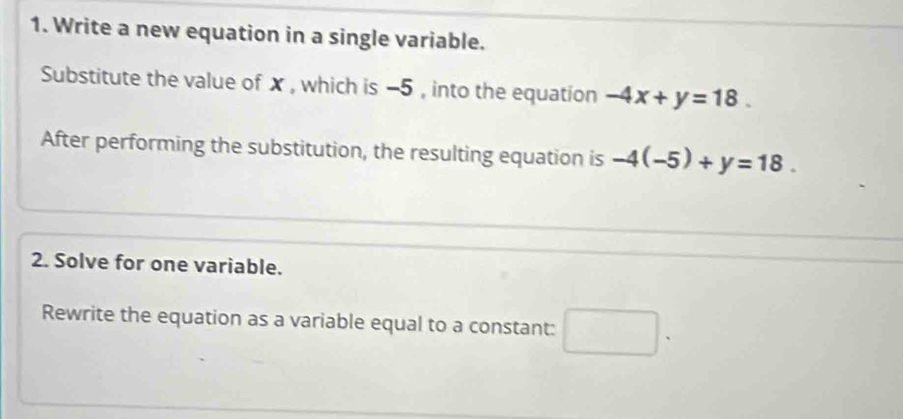 Write a new equation in a single variable. 
Substitute the value of x , which is −5 , into the equation -4x+y=18. 
After performing the substitution, the resulting equation is -4(-5)+y=18. 
2. Solve for one variable. 
Rewrite the equation as a variable equal to a constant: □ .