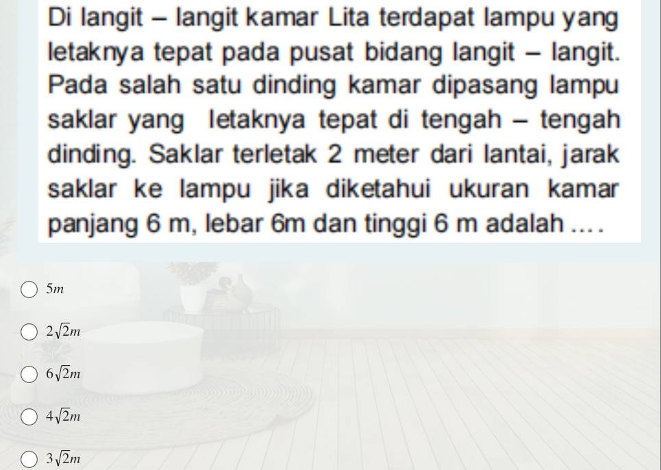 Di langit - langit kamar Lita terdapat lampu yang
letaknya tepat pada pusat bidang langit - langit.
Pada salah satu dinding kamar dipasang lampu
saklar yang letaknya tepat di tengah - tengah
dinding. Saklar terletak 2 meter dari lantai, jarak
saklar ke lampu jika diketahui ukuran kamar
panjang 6 m, lebar 6m dan tinggi 6 m adalah ... .
5m
2sqrt(2)m
6sqrt(2)m
4sqrt(2)m
3sqrt(2)m