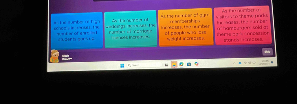 As the number of
As the number of high As the number of As the number of gym visitors to theme parks
memberships
schools increases, the weddings increases, the increases, the number increases, the number
of hamburgers sold at
number of enrolled number of marriage of people who lose theme park concession
students goes up. licenses increases. weight increases. stands increases.
Skip
Elijah
Brown""
Q Search 11/17/2024 5:33 PM