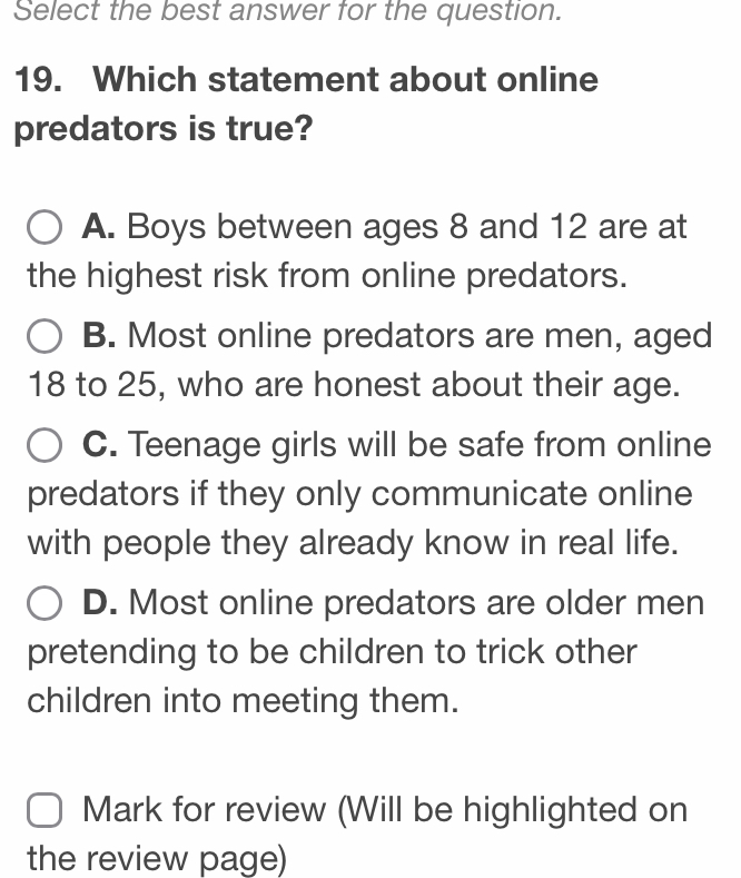 Select the best answer for the question.
19. Which statement about online
predators is true?
A. Boys between ages 8 and 12 are at
the highest risk from online predators.
B. Most online predators are men, aged
18 to 25, who are honest about their age.
C. Teenage girls will be safe from online
predators if they only communicate online
with people they already know in real life.
D. Most online predators are older men
pretending to be children to trick other
children into meeting them.
Mark for review (Will be highlighted on
the review page)