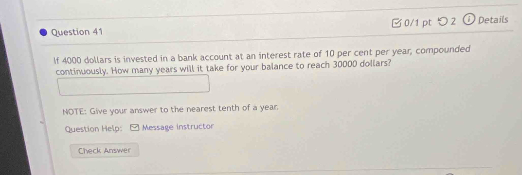 □0/1 pt つ 2 ⓘ Details 
If 4000 dollars is invested in a bank account at an interest rate of 10 per cent per year, compounded 
continuously. How many years will it take for your balance to reach 30000 dollars? 
NOTE: Give your answer to the nearest tenth of a year. 
Question Help: M Message instructor 
Check Answer