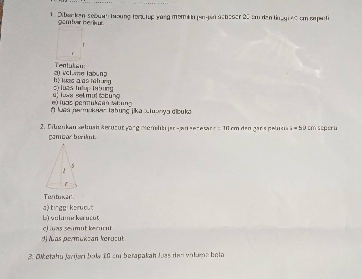 Diberikan sebuah tabung tertutup yang memiliki jari-jari sebesar 20 cm dan tinggi 40 cm seperti 
gambar berikut. 
Tentukan: 
a) volume tabung 
b) luas alas tabung 
c) luas tutup tabung 
d) luas selimut tabung 
e) luas permukaan tabung 
f) luas permukaan tabung jika tutupnya dibuka 
2. Diberikan sebuah kerucut yang memiliki jari-jari sebesar r=30cm dan garis pelukis s=50cm seperti 
gambar berikut. 
Tentukan: 
a) tinggi kerucut 
b) volume kerucut 
c) luas selimut kerucut 
d) luas permukaan kerucut 
3. Diketahu jarijari bola 10 cm berapakah luas dan volume bola