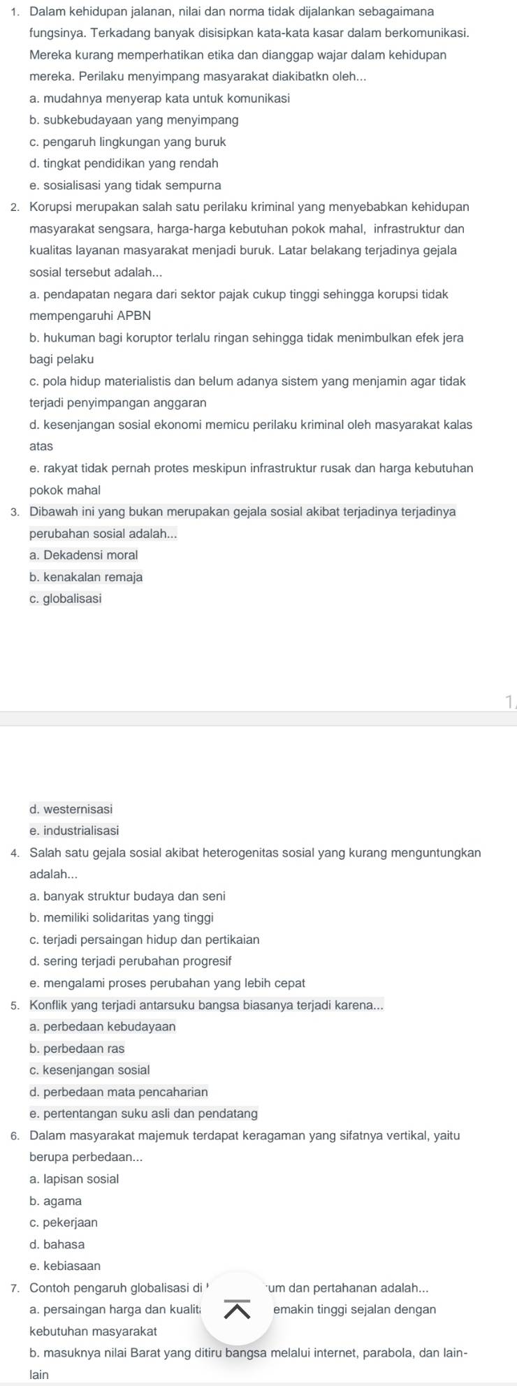 Dalam kehidupan jalanan, nilai dan norma tidak dijalankan sebagaimana
fungsinya. Terkadang banyak disisipkan kata-kata kasar dalam berkomunikasi.
Mereka kurang memperhatikan etika dan dianggap wajar dalam kehidupan
mereka. Perilaku menyimpang masyarakat diakibatkn oleh...
a. mudahnya menyerap kata untuk komunikasi
b. subkebudayaan yang menyimpang
c. pengaruh lingkungan yang buruk
d. tingkat pendidikan yang rendah
e. sosialisasi yang tidak sempurna
2. Korupsi merupakan salah satu perilaku kriminal yang menyebabkan kehidupan
masyarakat sengsara, harga-harga kebutuhan pokok mahal, infrastruktur dan
kualitas layanan masyarakat menjadi buruk. Latar belakang terjadinya gejala
sosial tersebut adalah...
a. pendapatan negara dari sektor pajak cukup tinggi sehingga korupsi tidak
mempengaruhi APBN
b. hukuman bagi koruptor terlalu ringan sehingga tidak menimbulkan efek jera
bagi pelaku
c. pola hidup materialistis dan belum adanya sistem yang menjamin agar tidak
terjadi penyimpangan anggaran
d. kesenjangan sosial ekonomi memicu perilaku kriminal oleh masyarakat kalas
atas
e. rakyat tidak pernah protes meskipun infrastruktur rusak dan harga kebutuhan
pokok mahal
3. Dibawah ini yang bukan merupakan gejala sosial akibat terjadinya terjadinya
perubahan sosial adalah...
a. Dekadensi moral
b. kenakalan remaja
c. globalisasi
d. westernisasi
e. industrialisasi
4. Salah satu gejala sosial akibat heterogenitas sosial yang kurang menguntungkan
adalah...
a. banyak struktur budaya dan seni
b. memiliki solidaritas yang tinggi
c. terjadi persaingan hidup dan pertikaian
d. sering terjadi perubahan progresif
e. mengalami proses perubahan yang lebih cepat
5. Konflik yang terjadi antarsuku bangsa biasanya terjadi karena...
a. perbedaan kebudayaan
b. perbedaan ras
c. kesenjangan sosial
d. perbedaan mata pencaharian
e. pertentangan suku asli dan pendatang
6. Dalam masyarakat majemuk terdapat keragaman yang sifatnya vertikal, yaitu
berupa perbedaan...
a. lapisan sosial
b. agama
c. pekerjaan
d. bahasa
7. Contoh pengaruh globalisasi di '
a. persaingan harga dan kualit emakin tinggi sejalan dengan
kebutuhan masyarakat
b. masuknya nilai Barat yang ditiru bangsa melalui internet, parabola, dan lain-
lain