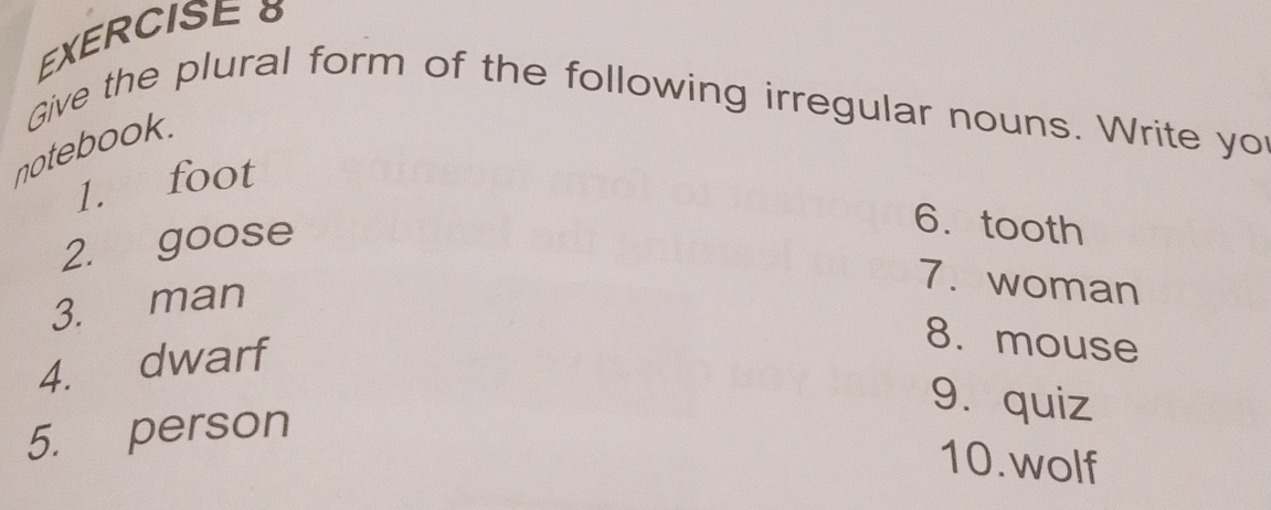 Give the plural form of the following irregular nouns. Write yo 
notebook. 
1. foot 
2. goose 
6.tooth 
3. man 
7. woman 
4. dwarf 
8. mouse 
9. quiz 
5. person 
10.wolf