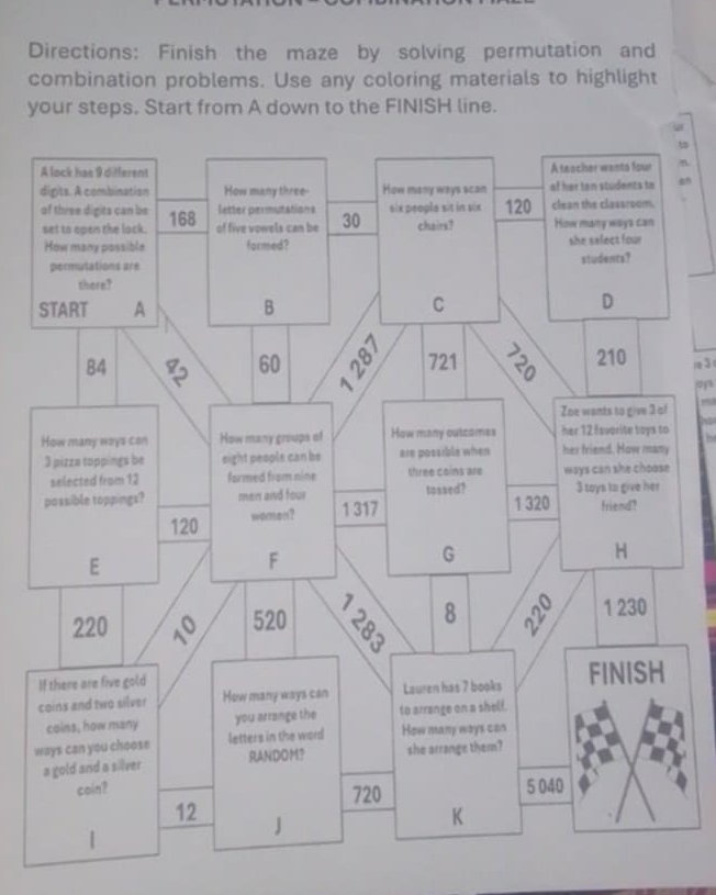 Directions: Finish the maze by solving permutation and 
combination problems. Use any coloring materials to highlight 
your steps. Start from A down to the FINISH line. 
t 
. 
1 3
oys 
m 
he 
I 
c 
w