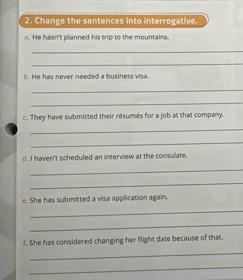 Change the sentences into interrogative. 
a. He hasn't planned his trip to the mountains. 
_ 
_ 
b. He has never needed a business visa. 
_ 
_ 
c. They have submitted their résumés for a job at that company. 
_ 
_ 
d. I haven’t scheduled an interview at the consulate. 
_ 
_ 
e. She has submitted a visa application again. 
_ 
_ 
f. She has considered changing her flight date because of that. 
_ 
_