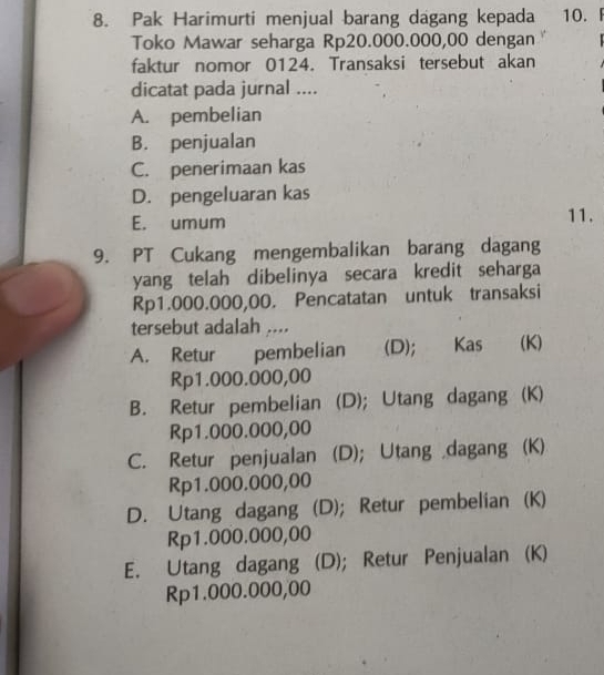 Pak Harimurti menjual barang dagang kepada 10. F
Toko Mawar seharga Rp20.000.000,00 dengan 
faktur nomor 0124. Transaksi tersebut akan
dicatat pada jurnal ....
A. pembelian
B. penjualan
C. penerimaan kas
D. pengeluaran kas
E. umum 11.
9. PT Cukang mengembalikan barang dagang
yang telah dibelinya secara kredit seharga
Rp1.000.000,00. Pencatatan untuk transaksi
tersebut adalah ....
A. Retur pembelian (D); Kas (K)
Rp1.000.000,00
B. Retur pembelian (D); Utang dagang (K)
Rp1.000.000,00
C. Retur penjualan (D); Utang dagang (K)
Rp1.000.000,00
D. Utang dagang (D); Retur pembelian (K)
Rp1.000.000,00
E. Utang dagang (D); Retur Penjualan (K)
Rp1.000.000,00