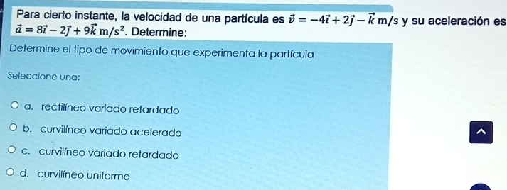 Para cierto instante, la velocidad de una partícula es vector v=-4vector i+2vector j-vector km/s y su aceleración es
vector a=8vector i-2vector j+9vector km/s^2. Determine:
Determine el tipo de movimiento que experimenta la partícula
Seleccione una:
a. rectilíneo variado retardado
b. curvilíneo variado acelerado
c. curvilíneo variado retardado
d. curvilíneo uniforme