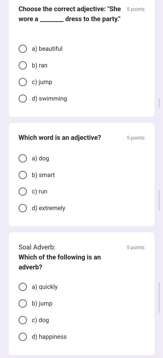 Choose the correct adjective: "She 5 points
wore a _dress to the party."
a) beautiful
b) ran
c) jump
d) swimming
Which word is an adjective? 5 points
a) dog
b) smart
c) run
d) extremely
Soal Adverb: 5 points
Which of the following is an
adverb?
a) quickly
b) jump
c) dog
d) happiness