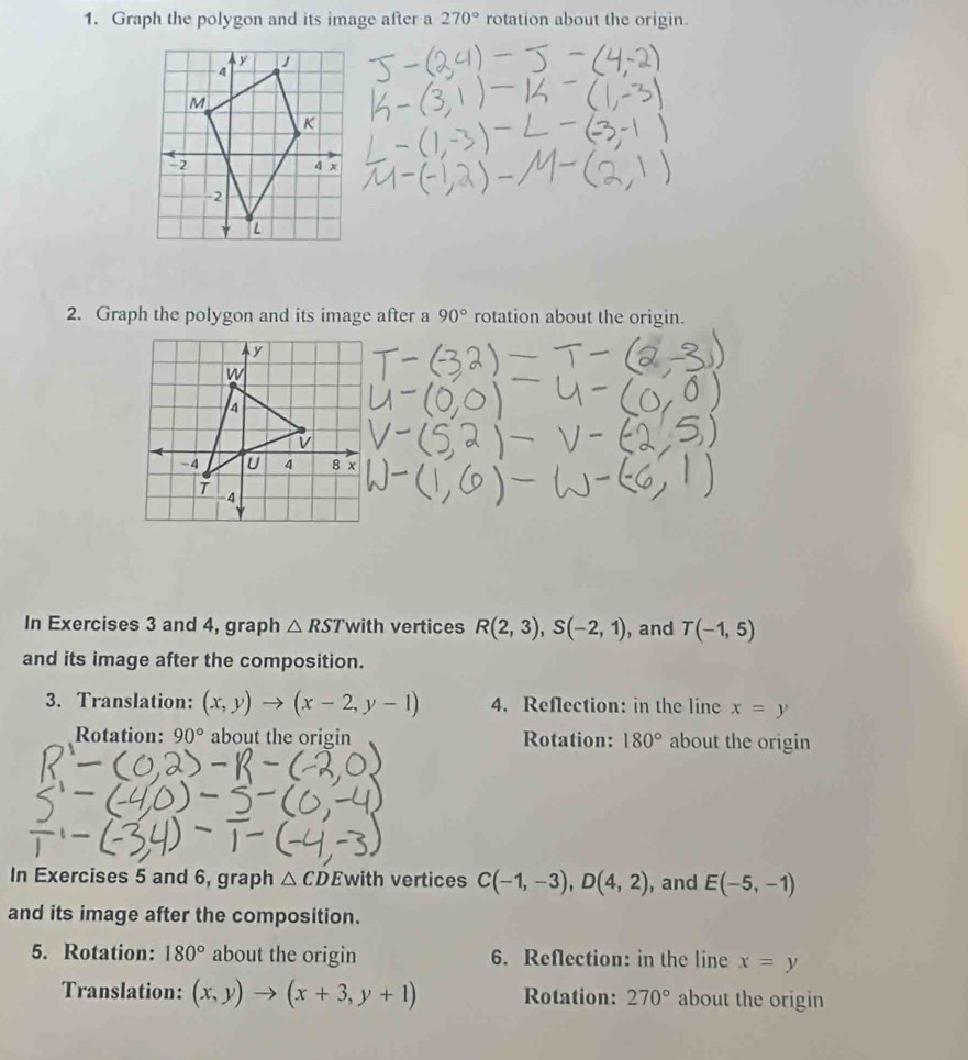 Graph the polygon and its image after a 270° rotation about the origin. 
2. Graph the polygon and its image after a 90° rotation about the origin. 
In Exercises 3 and 4, graph △ RSTv ith vertices R(2,3), S(-2,1) , and T(-1,5)
and its image after the composition. 
3. Translation: (x,y)to (x-2,y-1) 4. Reflection: in the line x=y
Rotation: 90° about the origin Rotation: 180° about the origin 
In Exercises 5 and 6, graph △ CD Ewith vertices C(-1,-3), D(4,2) , and E(-5,-1)
and its image after the composition. 
5. Rotation: 180° about the origin 6. Reflection: in the line x=y
Translation: (x,y)to (x+3,y+1) Rotation: 270° about the origin