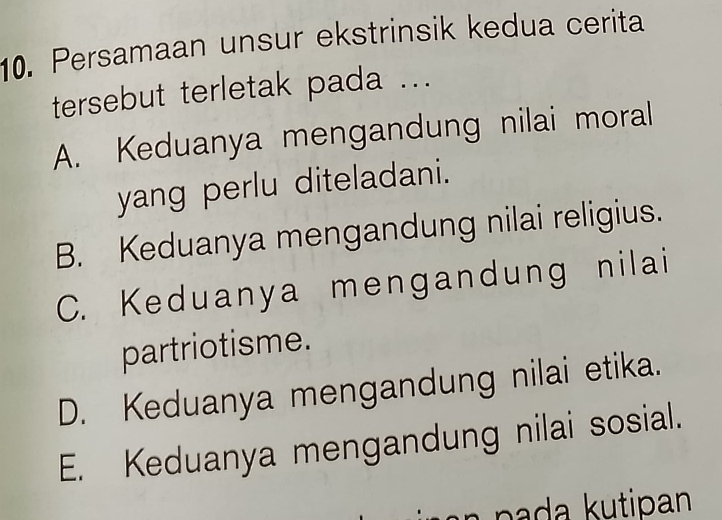 Persamaan unsur ekstrinsik kedua cerita
tersebut terletak pada ...
A. Keduanya mengandung nilai moral
yang perlu diteladani.
B. Keduanya mengandung nilai religius.
C. Keduanya mengandung nilai
partriotisme.
D. Keduanya mengandung nilai etika.
E. Keduanya mengandung nilai sosial.
p a a k utipan