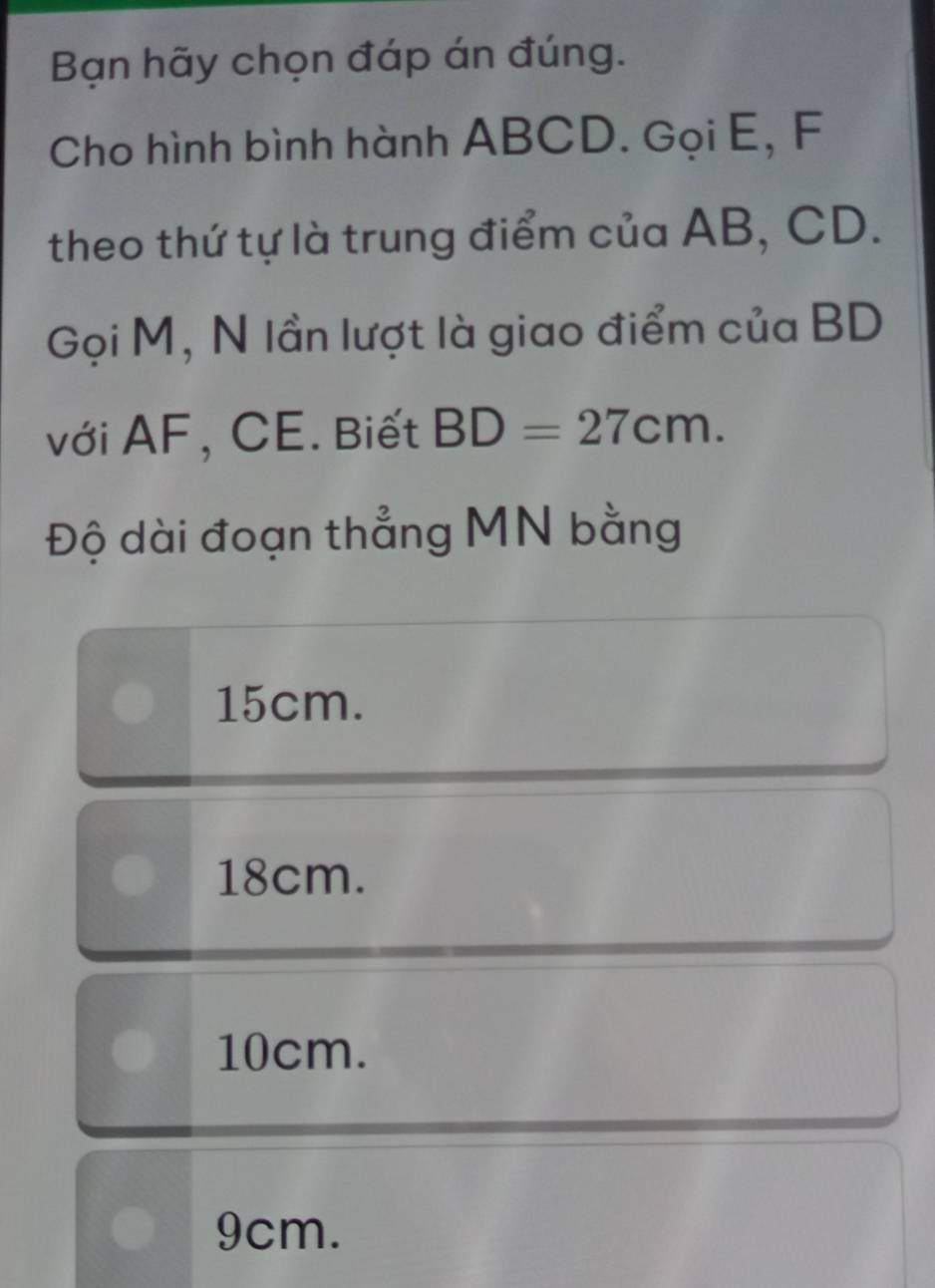 Bạn hãy chọn đáp án đúng.
Cho hình bình hành ABCD. Gọi E, F
theo thứ tự là trung điểm của AB, CD.
Gọi M, N lần lượt là giao điểm của BD
với AF, CE. Biết BD=27cm. 
Độ dài đoạn thẳng MN bằng
15cm.
18cm.
10cm.
9cm.