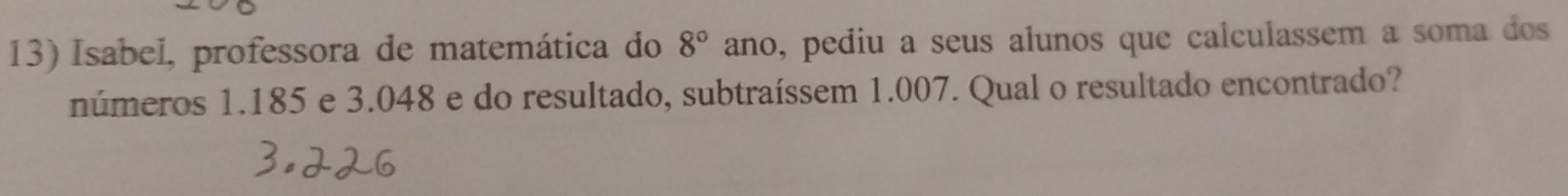 Isabel, professora de matemática do 8° ano, pediu a seus alunos que calculassem a soma dos 
números 1.185 e 3.048 e do resultado, subtraíssem 1.007. Qual o resultado encontrado?