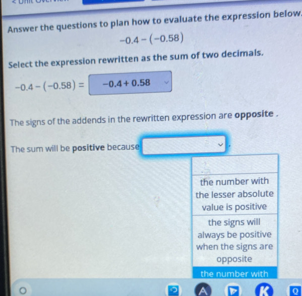 Answer the questions to plan how to evaluate the expression below
-0.4-(-0.58)
Select the expression rewritten as the sum of two decimals.
-0.4-(-0.58)=-0.4+0.58
The signs of the addends in the rewritten expression are opposite . 
The sum will be positive because 
Q