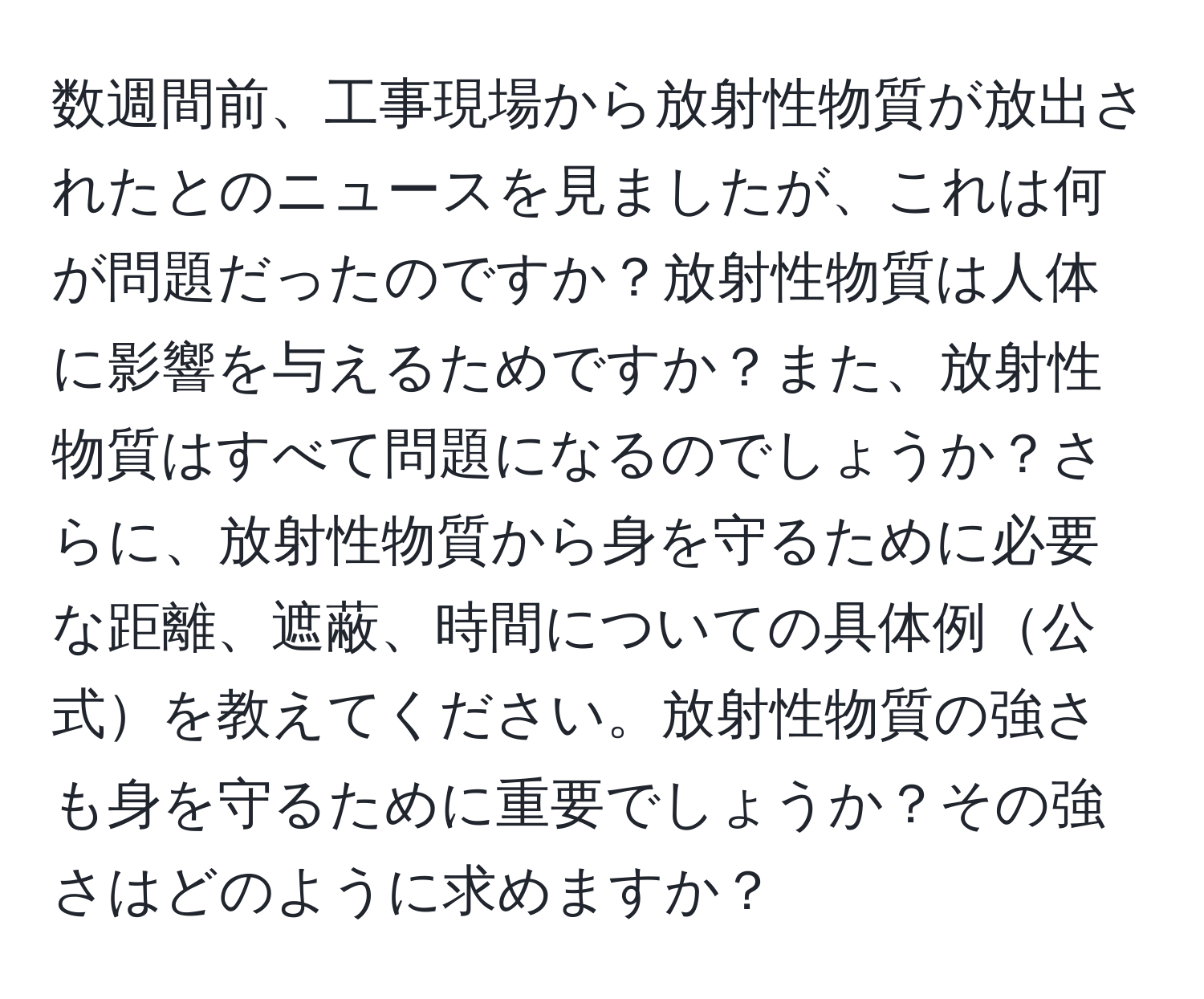 数週間前、工事現場から放射性物質が放出されたとのニュースを見ましたが、これは何が問題だったのですか？放射性物質は人体に影響を与えるためですか？また、放射性物質はすべて問題になるのでしょうか？さらに、放射性物質から身を守るために必要な距離、遮蔽、時間についての具体例公式を教えてください。放射性物質の強さも身を守るために重要でしょうか？その強さはどのように求めますか？