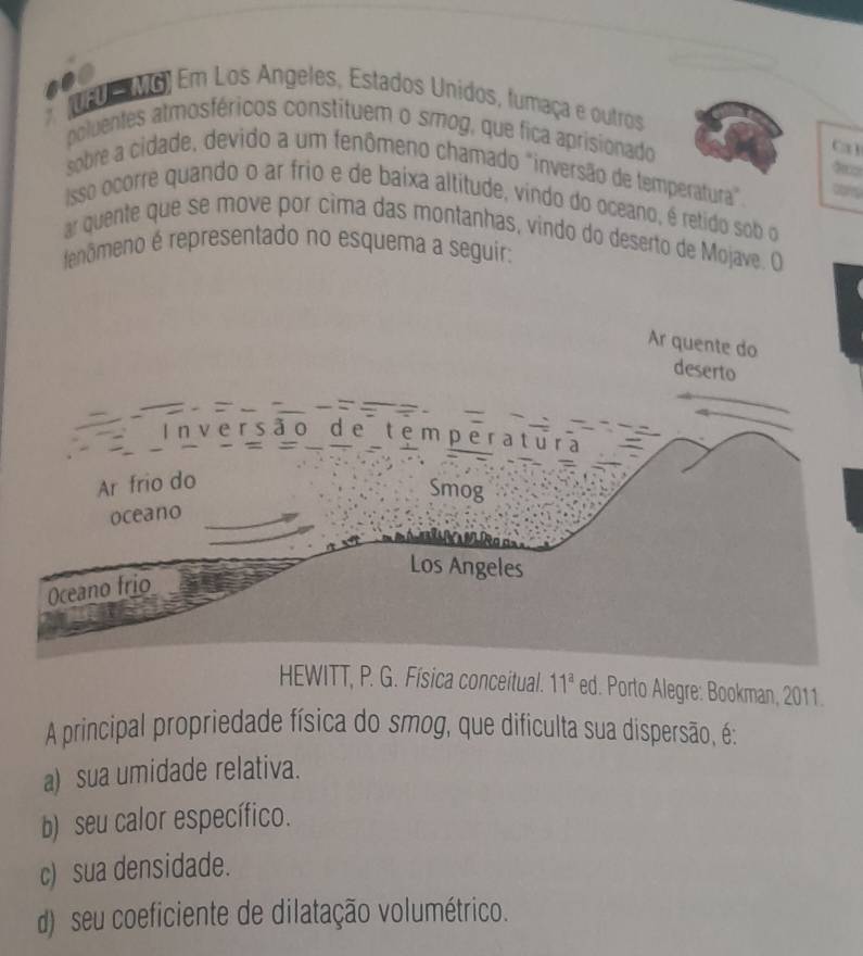 .00
* tao MG) Em Los Angeles, Estados Unidos, fumaça e outros
poluentes atmosféricos constituem o smog, que fica aprisionado
Ca 1

sobre a cidade, devido a um fenômeno chamado "inversão de temperatura"
Isso ocorre quando o ar frio e de baixa altitude, vindo do oceano, é retido sob o
ar quente que se move por cima das montanhas, vindo do deserto de Mojave. O
tenômeno é representado no esquema a seguir:
HEWITT, P. G. Física conceitual. 11^a ed. Porto Alegre: Bookman, 2011.
A principal propriedade física do smog, que dificulta sua dispersão, é:
a) sua umidade relativa.
b) seu calor específico.
c) sua densidade.
d) seu coeficiente de dilatação volumétrico.