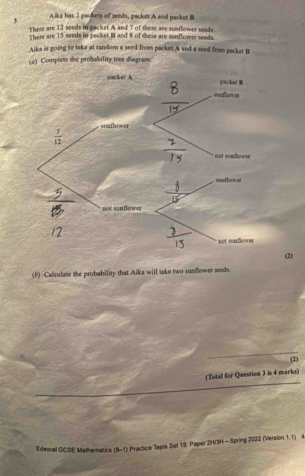 Aika has 2 packets of seeds, packet A and packet B
There are 12 seeds in packet A and 7 of these are sunflower seeds.
There are 15 seeds in packet B and 8 of these are sunflower seeds.
Aika is going to take at random a seed from packet A and a seed from packet B
(a) Complete the probability tree diagram.
(2)
(b) Calculate the probability that Aika will take two sunflower seeds.
_
(2)
_
(Total for Question 3 is 4 marks)
Edexcel GCSE Mathomatics (9-1) Practice Tests Set 19: Paper 2H/3H - Spring 2022 (Version 1.1) 4