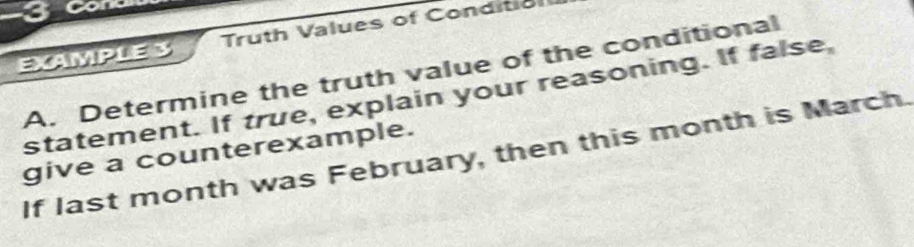 3oone 
EXAMPLE S Truth Values of Conditio 
A. Determine the truth value of the conditional 
statement. If true, explain your reasoning. If false, 
give a counterexample. 
If last month was February, then this month is March.