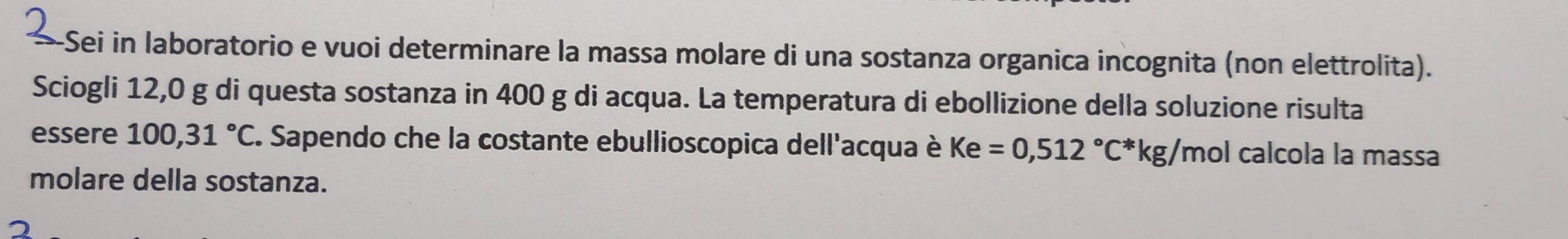 Sei in laboratorio e vuoi determinare la massa molare di una sostanza organica incognita (non elettrolita). 
Sciogli 12,0 g di questa sostanza in 400 g di acqua. La temperatura di ebollizione della soluzione risulta 
essere 100,31°C C. Sapendo che la costante ebullioscopica dell'acqua è Ke=0,512°C^*kg/ mol calcoła la massa 
molare della sostanza.