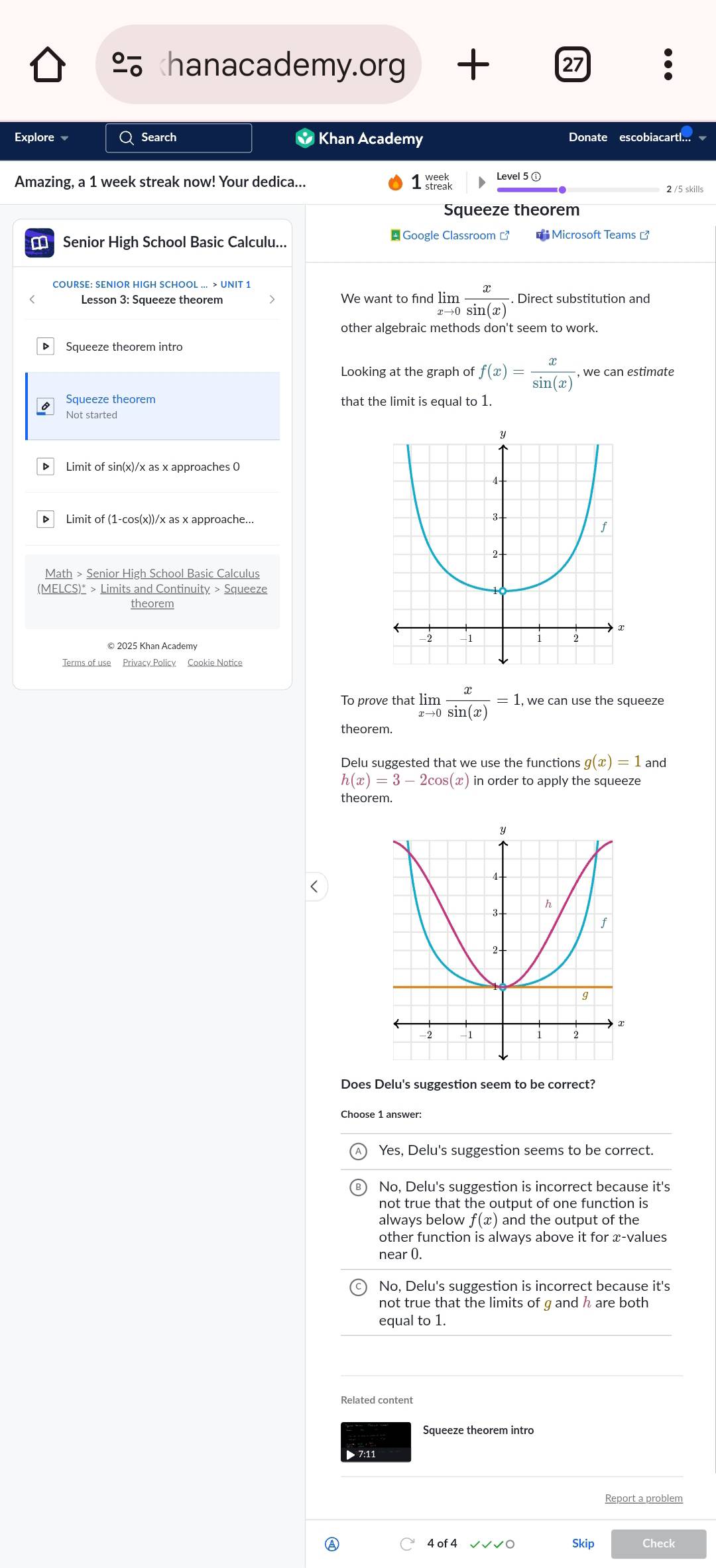 hanacademy.org 27
Explore Q Search * Khan Academy Donate escobiacartl... 
Amazing, a 1 week streak now! Your dedica... 1 Level 5 ①
2 /5 skills
Squeeze theorem
Senior High School Basic Calculu... * Google Classroom [ Microsoft Teams [
COURSE: SENIOR HIGH SCHOOL ... > UNIT 1
Lesson 3: Squeeze theorem We want to find limlimits _xto 0 x/sin (x) . Direct substitution and
other algebraic methods don't seem to work.
Looking at the graph o f(x)= x/sin (x) . , we can estimate
Squeeze theorem
that the limit is equal to 1.
Not started
▶ Limit of sin(x)/x as x approaches C
▶ Limit of (1-cos(x))/x as x approache...
Math > Senior High School Basic Calculus
(MELCS)* > Limits and Continuity > Squeeze
theorem
© 2025 Khan Academy
Terms of use Privacy Policy Cookie Notice
To prove that limlimits _xto 0 x/sin (x) =1 , we can use the squeeze
theorem.
g(x)=1 and
h(x)=3-2cos (x) in order to apply the squeeze
theorem.
<
Does Delu's suggestion seem to be correct?
<option>Yes, Delu's suggestion seems to be correct.
 No, Delu's suggestion is incorrect because it's
not true that the output of one function is
always below f(x)
other function is always above it for æ-values
near 0.
No, Delu's suggestion is incorrect because it's
not true that the limits of g and h are both
equal to 1.
Related content
Squeeze theorem intro
Report a problem
Ⓐ 4 of 4 √√√ ○ Skip Check